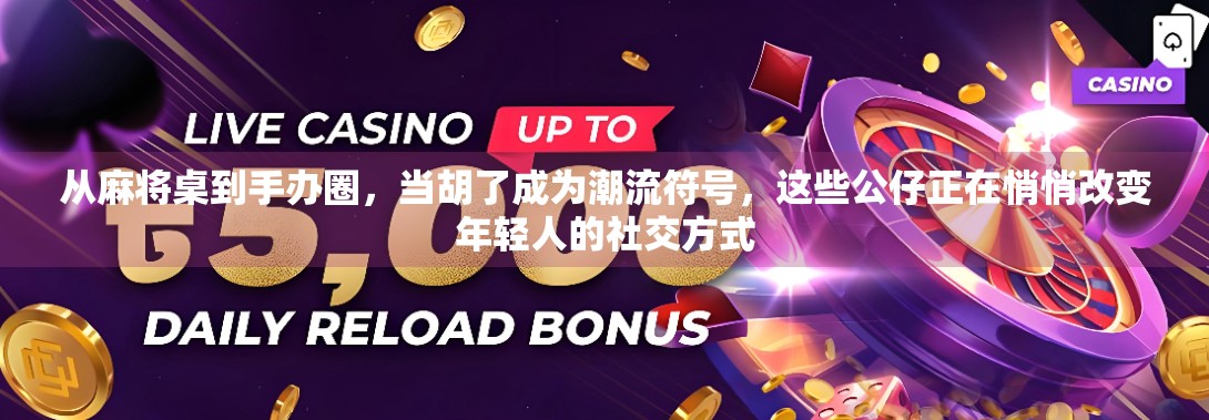 从麻将桌到手办圈，当胡了成为潮流符号，这些公仔正在悄悄改变年轻人的社交方式