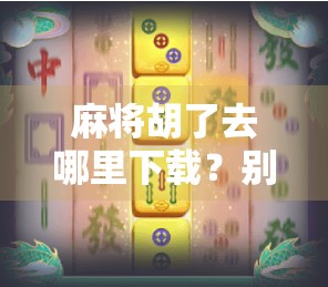 麻将胡了去哪里下载？别再上当！教你安全靠谱的获取方式！